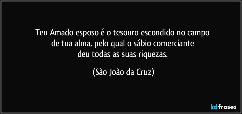 Teu Amado esposo é o tesouro escondido no campo 
de tua alma, pelo qual o sábio comerciante 
deu todas as suas riquezas. (São João da Cruz)