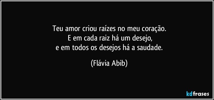 Teu amor criou raízes no meu coração.
 E em cada raiz há um desejo,
 e em todos os desejos há a saudade. (Flávia Abib)