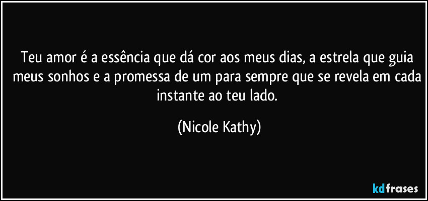 Teu amor é a essência que dá cor aos meus dias, a estrela que guia meus sonhos e a promessa de um para sempre que se revela em cada instante ao teu lado. (Nicole Kathy)