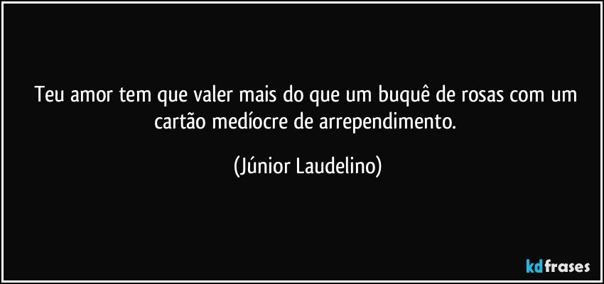 Teu amor tem que valer mais do que um buquê de rosas com um cartão medíocre de arrependimento. (Júnior Laudelino)