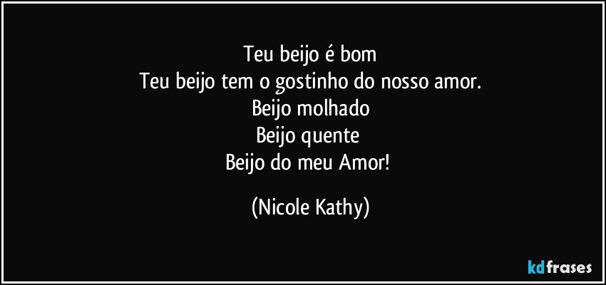 Teu beijo é bom
Teu beijo tem o gostinho do nosso amor.
Beijo molhado
Beijo quente 
Beijo do meu Amor! (Nicole Kathy)