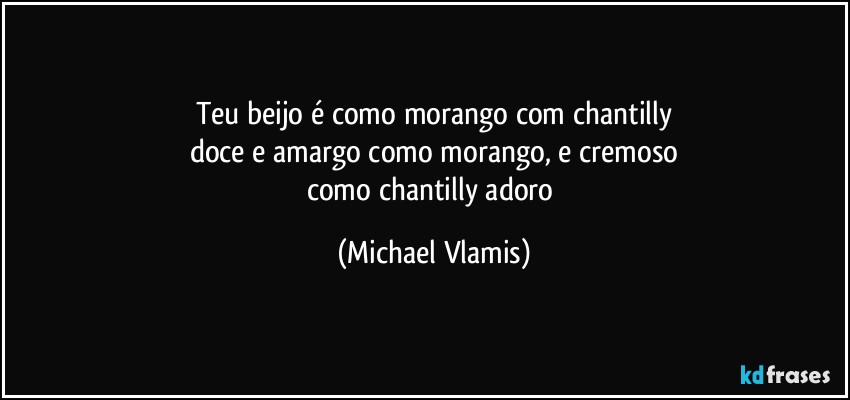 Teu beijo é como morango com chantilly
doce e amargo como morango, e cremoso
como chantilly  adoro (Michael Vlamis)