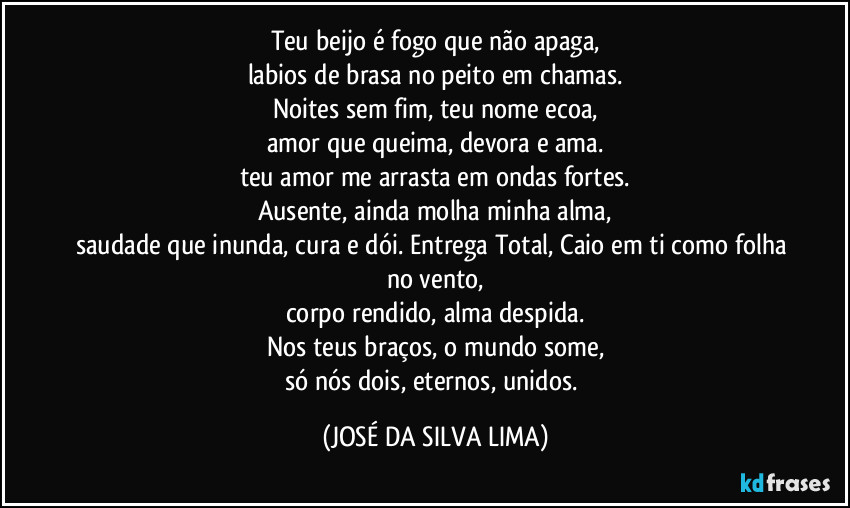 Teu beijo é fogo que não apaga,
labios de brasa no peito em chamas.
Noites sem fim, teu nome ecoa,
amor que queima, devora e ama.
teu amor me arrasta em ondas fortes.
Ausente, ainda molha minha alma,
saudade que inunda, cura e dói. Entrega Total, Caio em ti como folha no vento,
corpo rendido, alma despida.
Nos teus braços, o mundo some,
só nós dois, eternos, unidos. (JOSÉ DA SILVA LIMA)