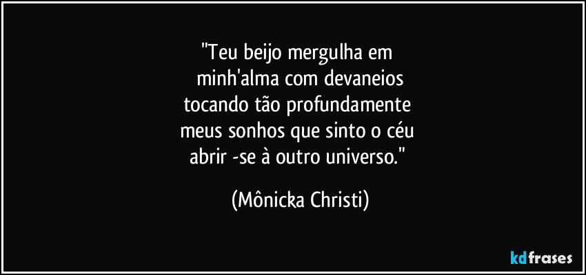 "Teu beijo mergulha em 
minh'alma com devaneios
tocando tão profundamente 
meus sonhos que sinto o céu 
abrir -se à outro universo." (Mônicka Christi)