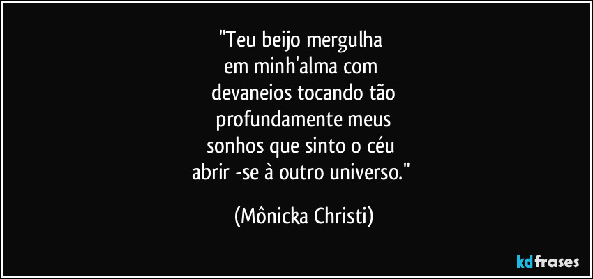 "Teu beijo mergulha
em minh'alma com
devaneios tocando tão
profundamente meus
sonhos que sinto o céu
abrir -se à outro universo." (Mônicka Christi)