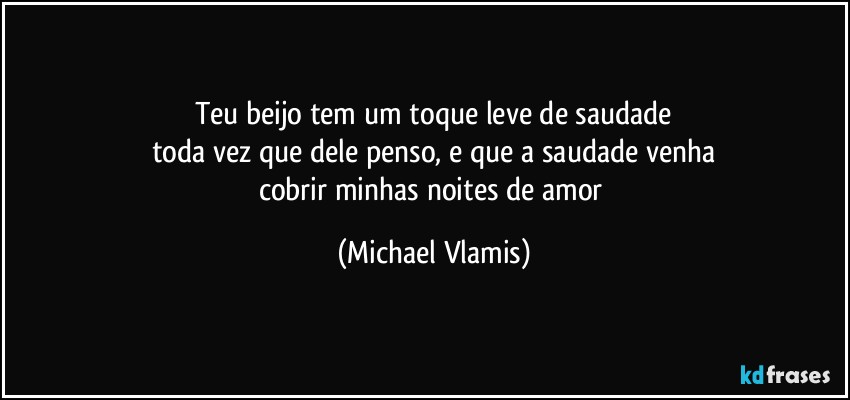 Teu beijo tem um toque leve de saudade
toda vez que dele penso, e que a saudade venha
cobrir minhas noites de amor (Michael Vlamis)