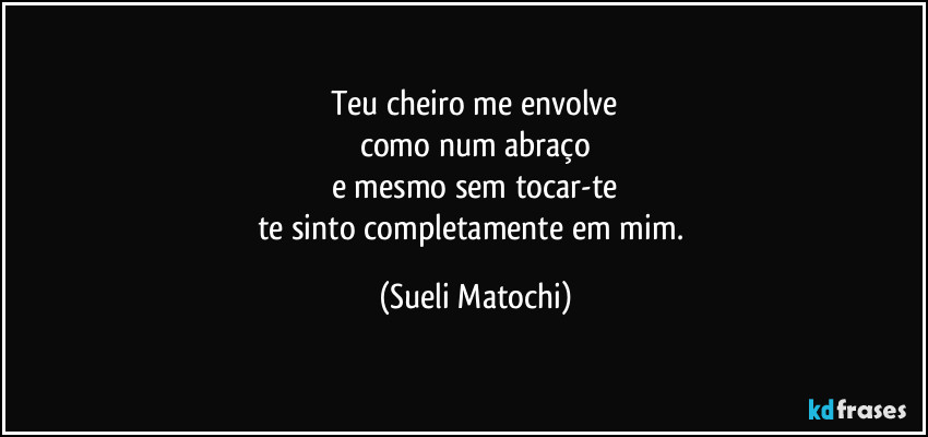 Teu cheiro me envolve
como num abraço
e mesmo sem tocar-te
te sinto completamente em mim. (Sueli Matochi)