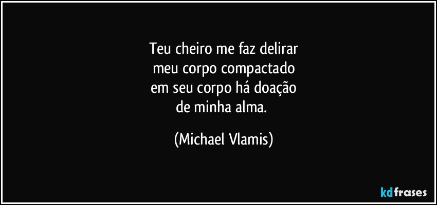 Teu cheiro me faz delirar
meu corpo compactado
em seu corpo há doação
de minha alma. (Michael Vlamis)