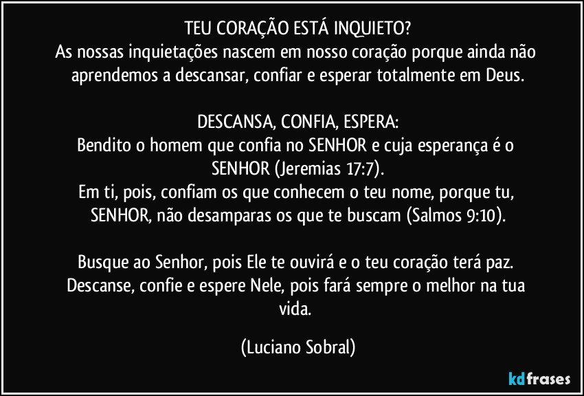 TEU CORAÇÃO ESTÁ INQUIETO?
As nossas inquietações nascem em nosso coração porque ainda não aprendemos a descansar, confiar e esperar totalmente em Deus.
DESCANSA, CONFIA, ESPERA:
Bendito o homem que confia no SENHOR e cuja esperança é o SENHOR (Jeremias 17:7).
Em ti, pois, confiam os que conhecem o teu nome, porque tu, SENHOR, não desamparas os que te buscam (Salmos 9:10).
Busque ao Senhor, pois Ele te ouvirá e o teu coração terá paz. Descanse, confie e espere Nele, pois fará sempre o melhor na tua vida. (Luciano Sobral)