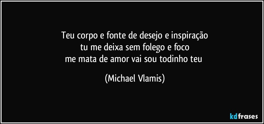 Teu corpo e fonte de desejo e inspiração
tu me deixa sem folego e foco
me mata de amor vai sou todinho teu (Michael Vlamis)