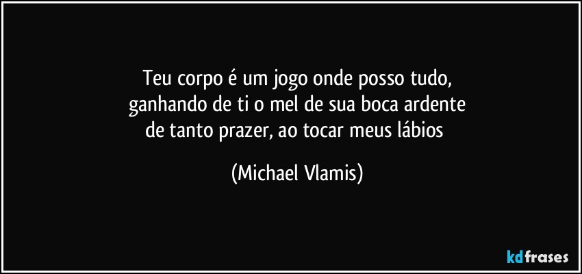 Teu corpo é um jogo onde posso tudo,
ganhando de ti o mel de sua boca ardente
de tanto prazer, ao tocar meus lábios (Michael Vlamis)