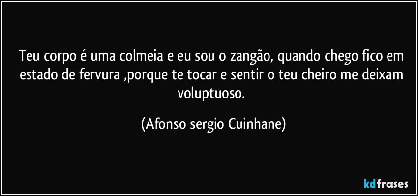 Teu corpo é uma colmeia e eu sou o zangão, quando chego fico em estado de fervura ,porque te tocar e sentir o teu cheiro me deixam voluptuoso. (Afonso sergio Cuinhane)