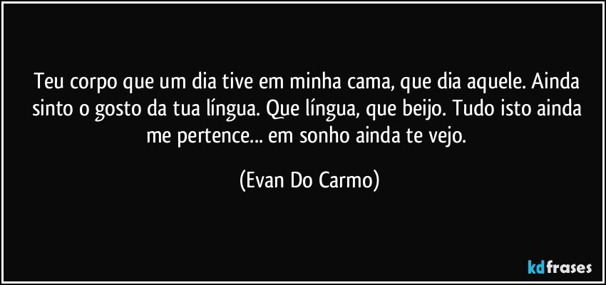 Teu corpo que um dia tive em minha cama, que dia aquele. Ainda sinto o gosto da tua língua. Que língua, que beijo. Tudo isto ainda me pertence... em sonho ainda te vejo. (Evan Do Carmo)