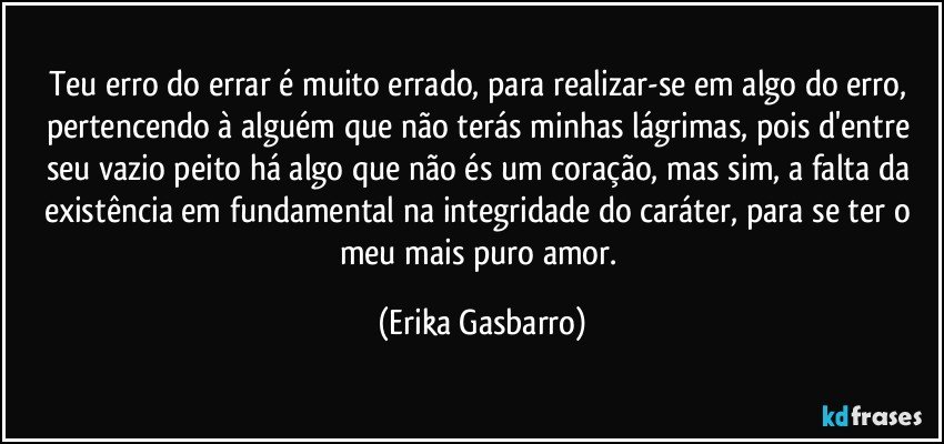 Teu erro do errar é muito errado, para realizar-se em algo do erro, pertencendo à alguém que  não terás minhas lágrimas, pois d'entre seu vazio peito há algo que não és um coração, mas sim, a falta da existência em fundamental na integridade do caráter, para se ter o meu mais puro amor. (Erika Gasbarro)