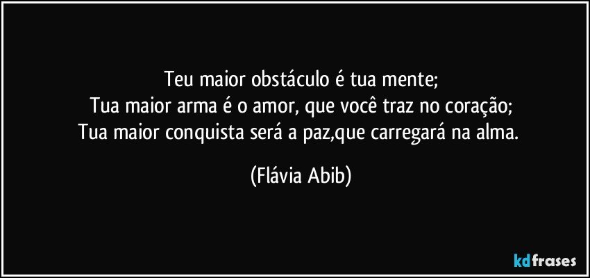 Teu maior obstáculo é tua mente;
Tua maior arma é o amor, que você traz no coração;
Tua maior conquista será a paz,que carregará na alma. (Flávia Abib)