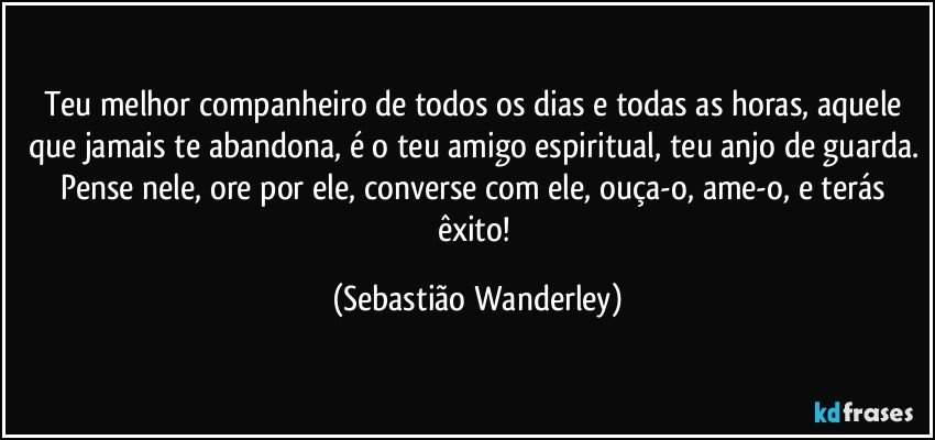 Teu melhor companheiro de todos os dias e todas as horas, aquele que jamais te abandona, é o teu amigo espiritual, teu anjo de guarda. Pense nele, ore por ele, converse com ele, ouça-o, ame-o, e terás êxito! (Sebastião Wanderley)