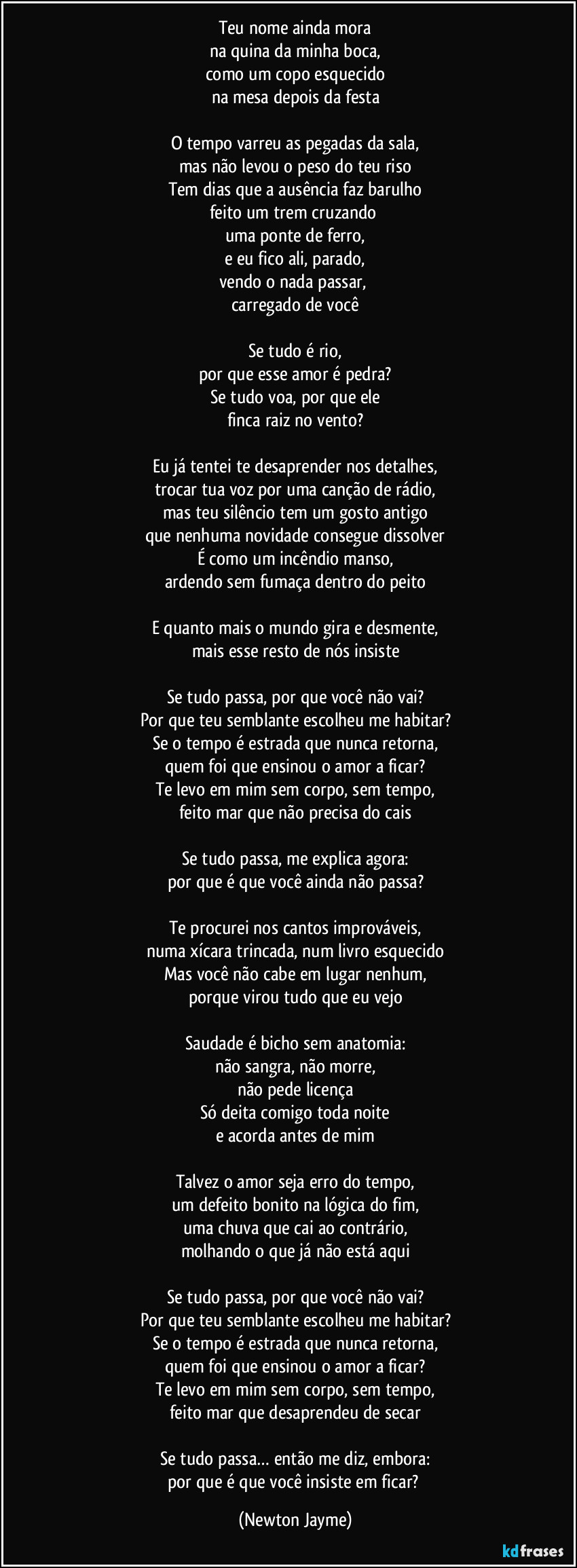 Teu nome ainda mora
na quina da minha boca,
como um copo esquecido
na mesa depois da festa

O tempo varreu as pegadas da sala,
mas não levou o peso do teu riso
Tem dias que a ausência faz barulho
feito um trem cruzando 
uma ponte de ferro,
e eu fico ali, parado,
vendo o nada passar, 
carregado de você

Se tudo é rio,
por que esse amor é pedra?
Se tudo voa, por que ele
finca raiz no vento?

Eu já tentei te desaprender nos detalhes,
trocar tua voz por uma canção de rádio,
mas teu silêncio tem um gosto antigo
que nenhuma novidade consegue dissolver
É como um incêndio manso,
ardendo sem fumaça dentro do peito

E quanto mais o mundo gira e desmente,
mais esse resto de nós insiste

Se tudo passa, por que você não vai?
Por que teu semblante escolheu me habitar?
Se o tempo é estrada que nunca retorna,
quem foi que ensinou o amor a ficar?
Te levo em mim sem corpo, sem tempo,
feito mar que não precisa do cais

Se tudo passa, me explica agora:
por que é que você ainda não passa?

Te procurei nos cantos improváveis,
numa xícara trincada, num livro esquecido
Mas você não cabe em lugar nenhum,
porque virou tudo que eu vejo

Saudade é bicho sem anatomia:
não sangra, não morre,
não pede licença
Só deita comigo toda noite
e acorda antes de mim

Talvez o amor seja erro do tempo,
um defeito bonito na lógica do fim,
uma chuva que cai ao contrário,
molhando o que já não está aqui

Se tudo passa, por que você não vai?
Por que teu semblante escolheu me habitar?
Se o tempo é estrada que nunca retorna,
quem foi que ensinou o amor a ficar?
Te levo em mim sem corpo, sem tempo,
feito mar que desaprendeu de secar

Se tudo passa… então me diz, embora:
por que é que você insiste em ficar? (Newton Jayme)