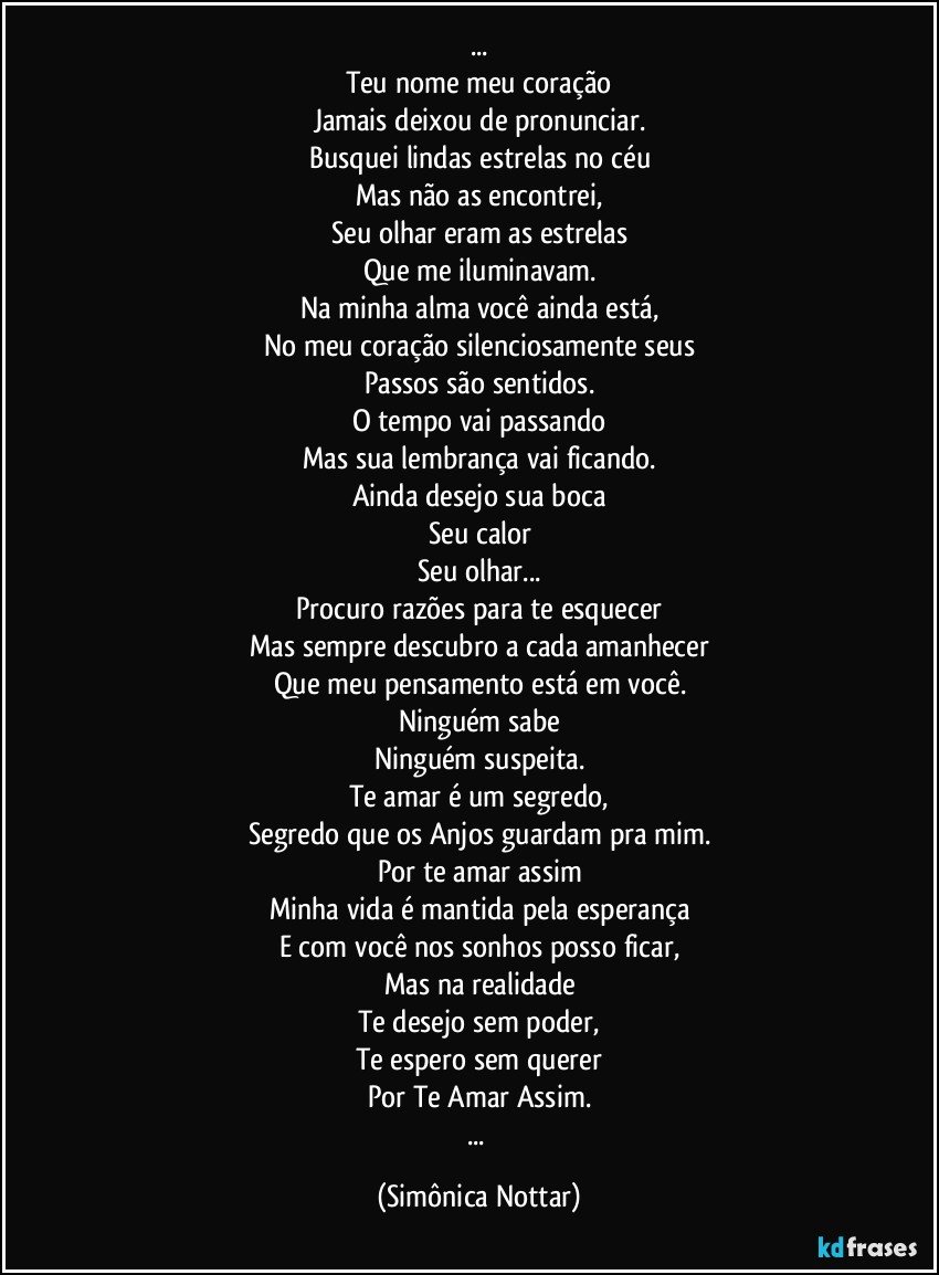 ...
Teu nome meu coração
Jamais deixou de pronunciar.
Busquei lindas estrelas no céu
Mas não as encontrei,
Seu olhar eram as estrelas
Que me iluminavam.
Na minha alma você ainda está,
No meu coração silenciosamente seus
Passos são sentidos.
O tempo vai passando
Mas sua lembrança vai ficando.
Ainda desejo sua boca
Seu calor
Seu olhar...
Procuro razões para te esquecer
Mas sempre descubro a cada amanhecer
Que meu pensamento está em você.
Ninguém sabe
Ninguém suspeita.
Te amar é um segredo,
Segredo que os Anjos guardam pra mim.
Por te amar assim
Minha vida é mantida pela esperança
E com você nos sonhos posso ficar,
Mas na realidade
Te desejo sem poder,
Te espero sem querer
Por Te Amar Assim.
... (Simônica Nottar)