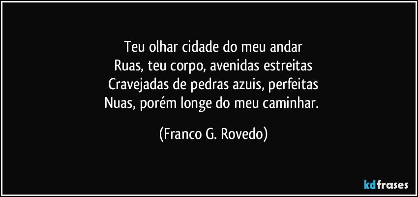 Teu olhar cidade do meu andar
Ruas, teu corpo, avenidas estreitas
Cravejadas de pedras azuis, perfeitas
Nuas, porém longe do meu caminhar. (Franco G. Rovedo)