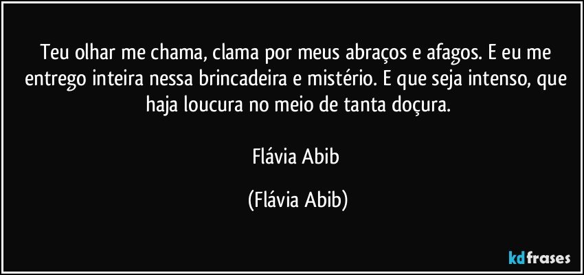 Teu olhar me chama, clama por meus abraços e afagos. E eu me entrego inteira nessa brincadeira e mistério. E que seja intenso, que haja loucura no meio de tanta doçura.

Flávia Abib (Flávia Abib)