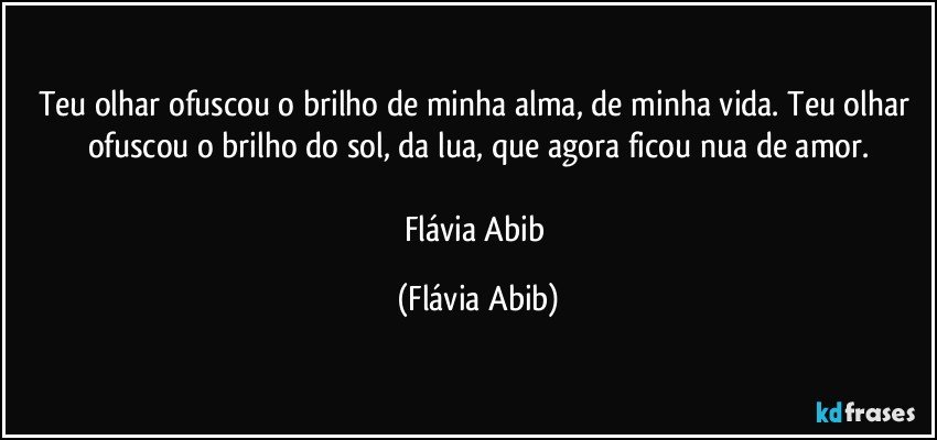 Teu olhar ofuscou o brilho de minha alma, de minha vida. Teu olhar ofuscou o brilho do sol, da lua, que agora ficou nua de amor.

Flávia Abib (Flávia Abib)