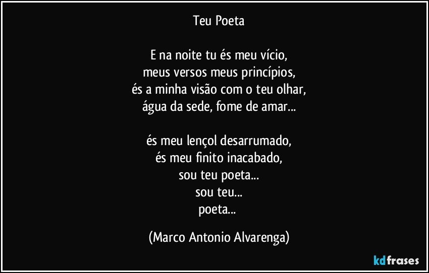 Teu Poeta

E na noite tu és meu vício,
meus versos meus princípios,
és a minha visão com o teu olhar,
água da sede, fome de amar...

és meu lençol desarrumado,
és meu finito inacabado,
sou teu poeta...
sou teu...
poeta... (Marco Antonio Alvarenga)
