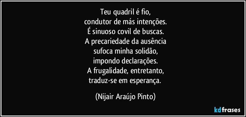 Teu quadril é fio,
condutor de más intenções.
É sinuoso covil de buscas.
A precariedade da ausência
sufoca minha solidão,
impondo declarações.
A frugalidade, entretanto,
traduz-se em esperança. (Nijair Araújo Pinto)