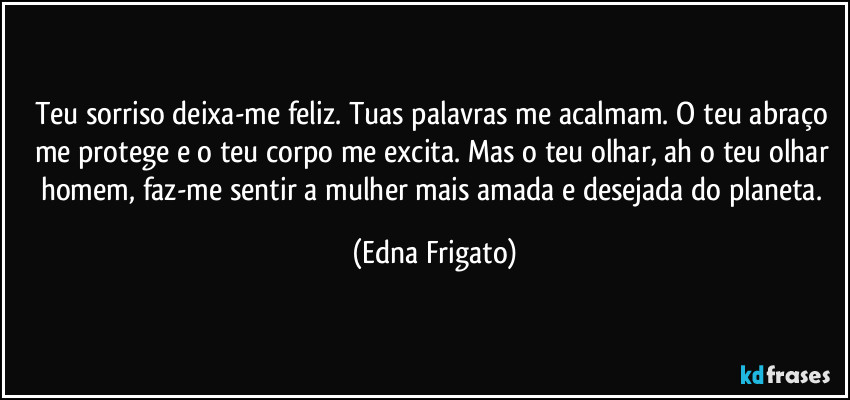 Teu sorriso deixa-me feliz. Tuas palavras me acalmam. O teu abraço me protege e o teu corpo me excita. Mas o teu olhar, ah o teu olhar homem, faz-me sentir a mulher mais amada e desejada do planeta. (Edna Frigato)