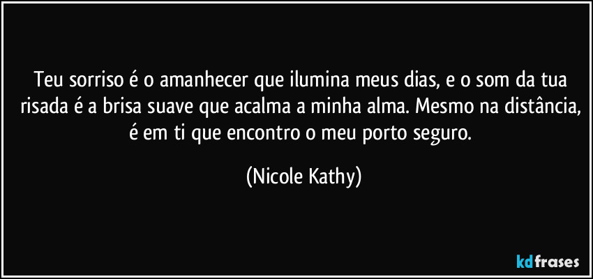 Teu sorriso é o amanhecer que ilumina meus dias, e o som da tua risada é a brisa suave que acalma a minha alma. Mesmo na distância, é em ti que encontro o meu porto seguro. (Nicole Kathy)