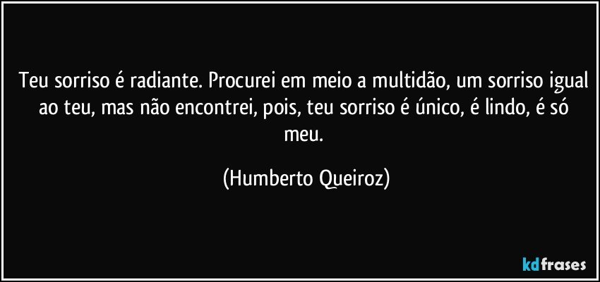 Teu sorriso é radiante. Procurei em meio a multidão, um sorriso igual ao teu, mas não encontrei, pois, teu sorriso é único, é lindo, é só meu. (Humberto Queiroz)