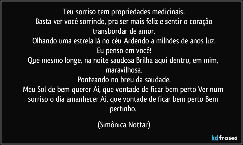 Teu sorriso tem propriedades medicinais.
 Basta ver você sorrindo, pra ser mais feliz e sentir o coração transbordar de amor.
Olhando uma estrela lá no céu Ardendo a milhões de anos luz.
Eu penso em você!
Que mesmo longe, na noite saudosa Brilha aqui dentro, em mim, maravilhosa.
Ponteando no breu da saudade.
Meu Sol de bem querer  Ai, que vontade de ficar bem perto Ver num sorriso o dia amanhecer Ai, que vontade de ficar bem perto Bem pertinho. (Simônica Nottar)