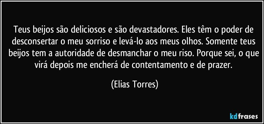 Teus beijos são deliciosos e são devastadores. Eles têm o poder de desconsertar o meu sorriso e levá-lo aos meus olhos. Somente teus beijos tem a autoridade de desmanchar o meu riso. Porque sei, o que virá depois me encherá de contentamento e de prazer. (Elias Torres)