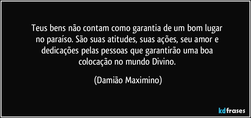 Teus bens não contam como garantia de um bom lugar 
no paraíso. São suas atitudes, suas ações, seu amor e 
dedicações pelas pessoas que garantirão uma boa 
colocação no mundo Divino. (Damião Maximino)