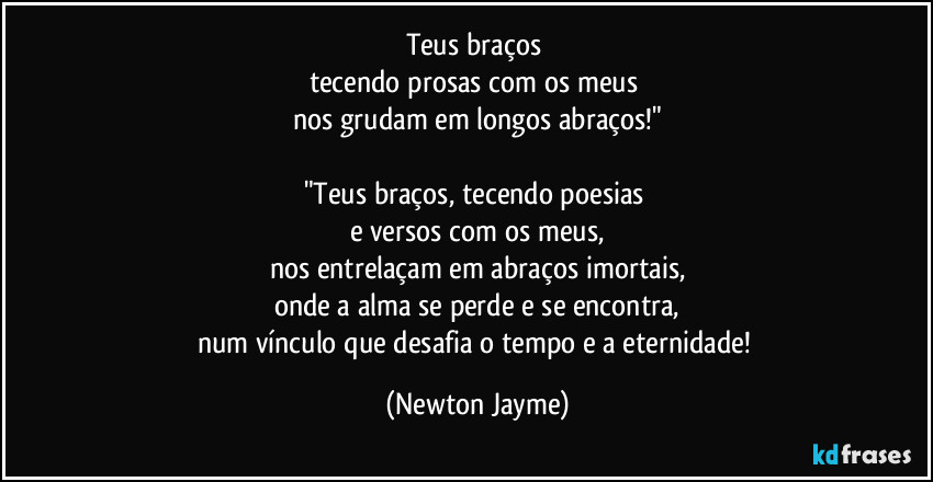 Teus braços 
tecendo prosas com os meus 
nos grudam em longos abraços!"

"Teus braços, tecendo poesias 
e versos com os meus,
nos entrelaçam em abraços imortais,
onde a alma se perde e se encontra,
num vínculo que desafia o tempo e a eternidade! (Newton Jayme)