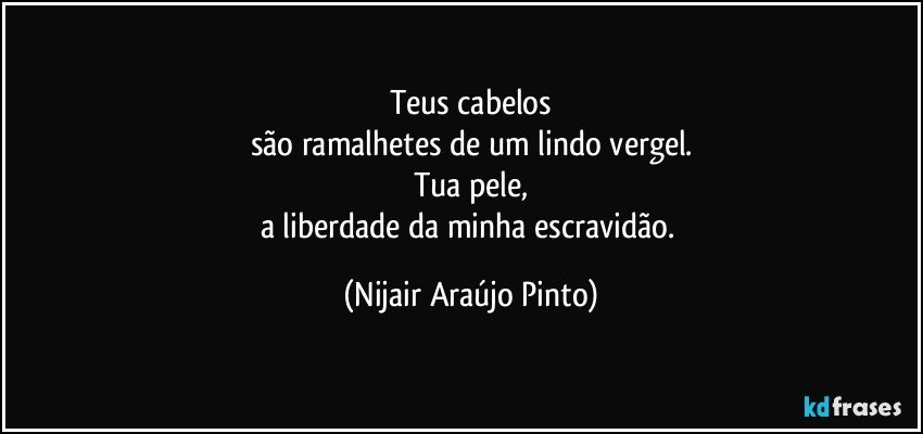 Teus cabelos
são ramalhetes de um lindo vergel.
Tua pele,
a liberdade da minha escravidão. (Nijair Araújo Pinto)