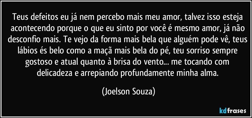 Teus defeitos eu já nem percebo mais meu amor, talvez isso esteja acontecendo porque o que eu sinto por você é mesmo amor, já não desconfio mais. Te vejo da forma mais bela que alguém pode vê, teus lábios és belo como a maçã mais bela do pé, teu sorriso sempre gostoso e atual quanto à brisa do vento... me tocando com delicadeza e arrepiando profundamente minha alma. (Joelson Souza)