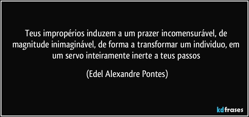 Teus impropérios induzem a um prazer incomensurável, de magnitude inimaginável, de forma a transformar um individuo, em um servo inteiramente inerte a teus passos (Edel Alexandre Pontes)