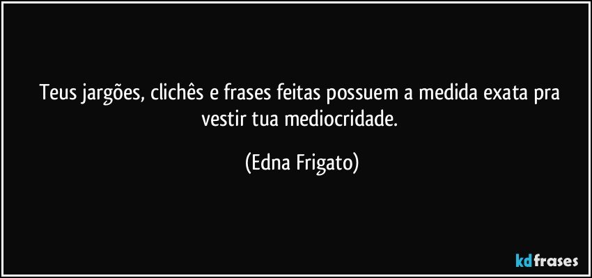 Teus jargões, clichês e  frases feitas possuem a medida exata pra vestir tua mediocridade. (Edna Frigato)