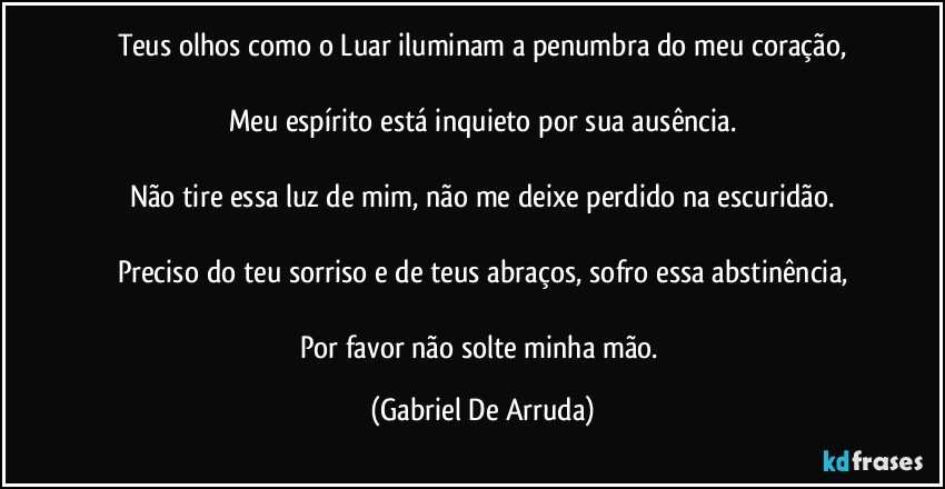 Teus olhos como o Luar iluminam a penumbra do meu coração,

Meu espírito está inquieto por sua ausência.

Não tire essa luz de mim, não me deixe perdido na escuridão.

Preciso do teu sorriso e de teus abraços, sofro essa abstinência,

Por favor não solte minha mão. (Gabriel De Arruda)