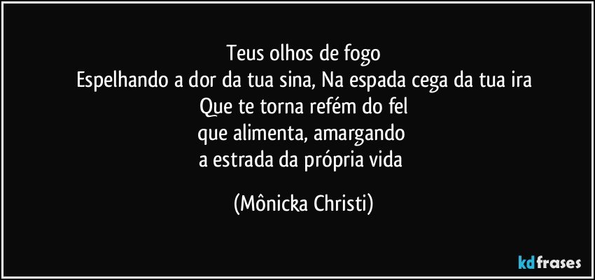 Teus olhos de fogo
Espelhando a dor da tua sina,  Na espada cega da tua ira
Que te torna refém do fel
que alimenta, amargando 
a estrada da própria vida (Mônicka Christi)