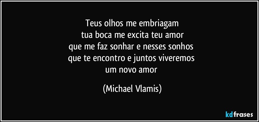 Teus olhos me embriagam
tua boca me excita teu amor
que me faz sonhar e nesses sonhos 
que te encontro e juntos viveremos 
um novo amor (Michael Vlamis)