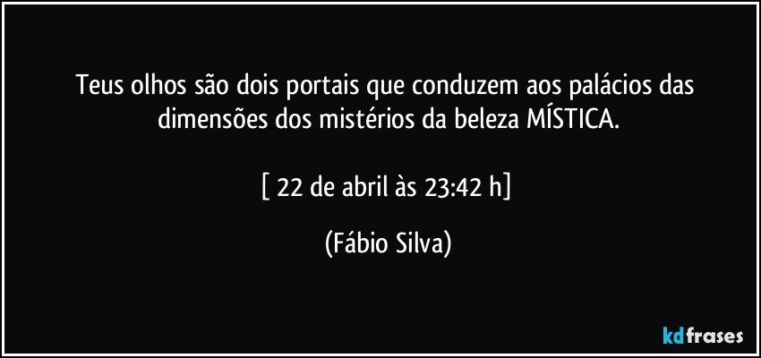 Teus olhos são dois portais que conduzem aos palácios das dimensões dos mistérios da beleza MÍSTICA.

[ 22 de abril às 23:42 h] (Fábio Silva)