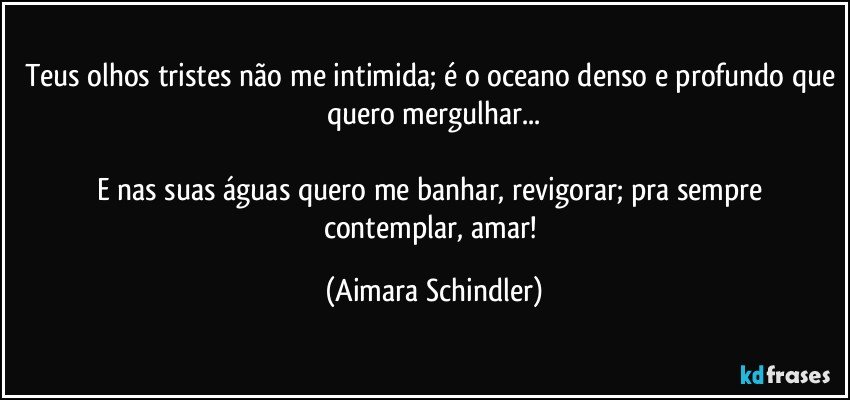 Teus olhos tristes não me intimida; é o oceano denso e profundo que quero mergulhar...

E nas suas águas quero me banhar, revigorar; pra sempre contemplar, amar! (Aimara Schindler)