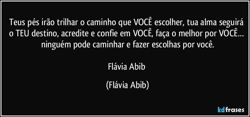 Teus pés irão trilhar o caminho que VOCÊ escolher, tua alma seguirá o TEU destino, acredite e confie em VOCÊ, faça o melhor por VOCÊ… ninguém pode caminhar e fazer escolhas por você.

Flávia Abib (Flávia Abib)