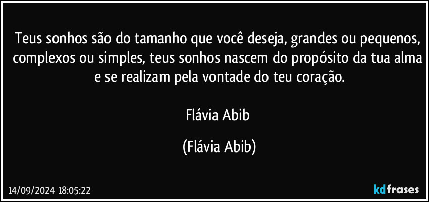 Teus sonhos são do tamanho que você deseja, grandes ou pequenos, complexos ou simples, teus sonhos nascem do propósito da tua alma e se realizam pela vontade do teu coração.

Flávia Abib (Flávia Abib)