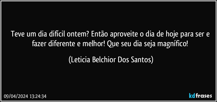 Teve um dia difícil ontem? Então aproveite o dia de hoje para ser e fazer diferente e melhor! Que seu dia seja magnífico! (Leticia Belchior Dos Santos)