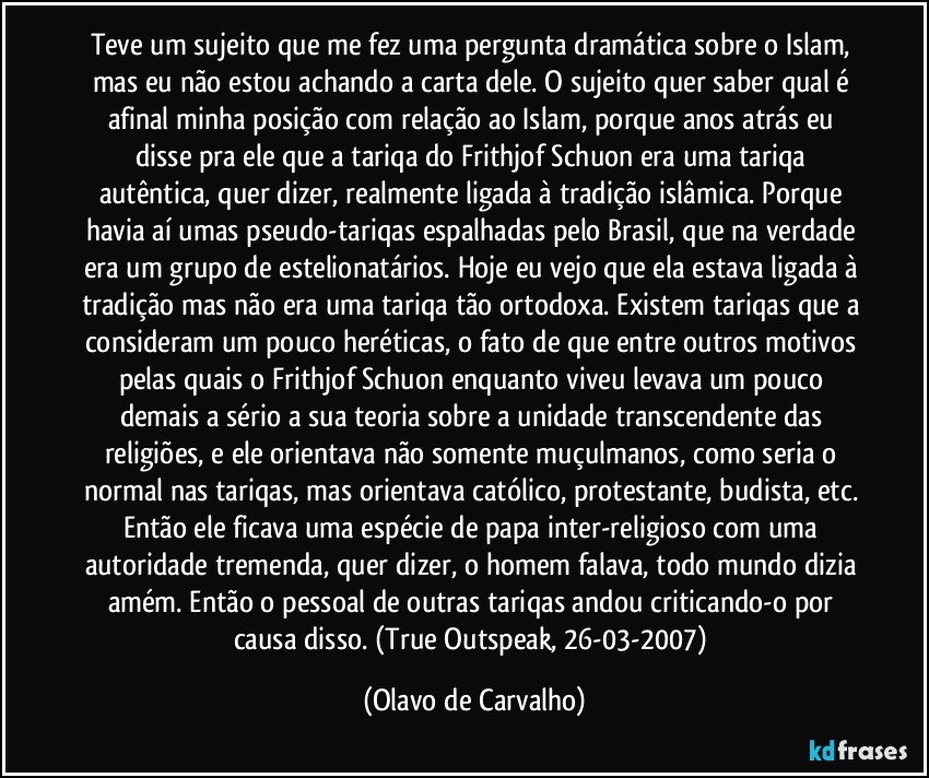 Teve um sujeito que me fez uma pergunta dramática sobre o Islam, mas eu não estou achando a carta dele. O sujeito quer saber qual é afinal minha posição com relação ao Islam, porque anos atrás eu disse pra ele que a tariqa do Frithjof Schuon era uma tariqa autêntica, quer dizer, realmente ligada à tradição islâmica. Porque havia aí umas pseudo-tariqas espalhadas pelo Brasil, que na verdade era um grupo de estelionatários. Hoje eu vejo que ela estava ligada à tradição mas não era uma tariqa tão ortodoxa. Existem tariqas que a consideram um pouco heréticas, o fato de que entre outros motivos pelas quais o Frithjof Schuon enquanto viveu levava um pouco demais a sério a sua teoria sobre a unidade transcendente das religiões, e ele orientava não somente muçulmanos, como seria o normal nas tariqas, mas orientava católico, protestante, budista, etc. Então ele ficava uma espécie de papa inter-religioso com uma autoridade tremenda, quer dizer, o homem falava, todo mundo dizia amém. Então o pessoal de outras tariqas andou criticando-o por causa disso. (True Outspeak, 26-03-2007) (Olavo de Carvalho)