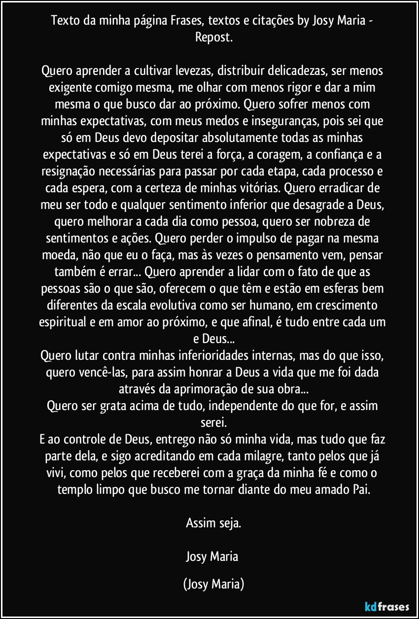 Texto da minha página Frases, textos e citações by Josy Maria - Repost.

Quero aprender a cultivar levezas, distribuir delicadezas, ser menos exigente comigo mesma, me olhar com menos rigor e dar a mim mesma o que busco dar ao próximo. Quero sofrer menos com minhas expectativas, com meus medos e inseguranças, pois sei que só em Deus devo depositar absolutamente todas as minhas expectativas e só em Deus terei a força, a coragem, a confiança e a resignação necessárias para passar por cada etapa, cada processo e cada espera, com a certeza de minhas vitórias. Quero erradicar de meu ser todo e qualquer sentimento inferior que desagrade a Deus, quero melhorar a cada dia como pessoa, quero ser nobreza de sentimentos e ações. Quero perder o impulso de pagar na mesma moeda, não que eu o faça, mas às vezes o pensamento vem, pensar também é errar... Quero aprender a lidar com o fato de que as pessoas são o que são, oferecem o que têm e estão em esferas bem diferentes da escala evolutiva como ser humano, em crescimento espiritual e em amor ao próximo, e que afinal, é tudo entre cada um e Deus...
Quero lutar contra minhas inferioridades internas, mas do que isso, quero vencê-las, para assim honrar a Deus a vida que me foi dada através da aprimoração de sua obra...
Quero ser grata acima de tudo, independente do que for, e assim serei.
E ao controle de Deus, entrego não só minha vida, mas tudo que faz parte dela, e sigo acreditando em cada milagre, tanto pelos que já vivi, como pelos que receberei com a graça da minha fé e como o templo limpo que busco me tornar diante do meu amado Pai.

Assim seja.

Josy Maria (Josy Maria)