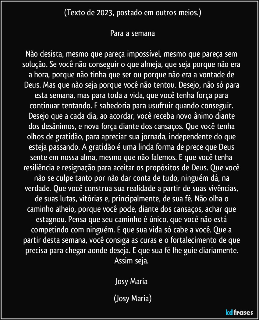 (Texto de 2023, postado em outros meios.)

Para a semana

Não desista, mesmo que pareça impossível, mesmo que pareça sem solução. Se você não conseguir o que almeja, que seja porque não era a hora, porque não tinha que ser ou porque não era a vontade de Deus. Mas que não seja porque você não tentou. Desejo, não só para esta semana, mas para toda a vida, que você tenha força para continuar tentando. E sabedoria para usufruir quando conseguir. Desejo que a cada dia, ao acordar, você receba novo ânimo diante dos desânimos, e nova força diante dos cansaços. Que você tenha olhos de gratidão, para apreciar sua jornada, independente do que esteja passando. A gratidão é uma linda forma de prece que Deus sente em nossa alma, mesmo que não falemos. E que você tenha resiliência e resignação para aceitar os propósitos de Deus. Que você não se culpe tanto por não dar conta de tudo, ninguém dá, na verdade. Que você construa sua realidade a partir de suas vivências, de suas lutas, vitórias e, principalmente, de sua fé. Não olha o caminho alheio, porque você pode, diante dos cansaços, achar que estagnou. Pensa que seu caminho é único, que você não está competindo com ninguém. E que sua vida só cabe a você. Que a partir desta semana, você consiga as curas e o fortalecimento de que precisa para chegar aonde deseja. E que sua fé lhe guie diariamente. 
Assim seja. 

Josy Maria (Josy Maria)