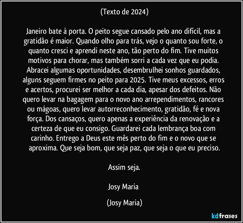 (Texto de 2024)

Janeiro bate à porta. O peito segue cansado pelo ano difícil, mas a gratidão é maior. Quando olho para trás, vejo o quanto sou forte, o quanto cresci e aprendi neste ano, tão perto do fim. Tive muitos motivos para chorar, mas também sorri a cada vez que eu podia. Abracei algumas oportunidades, desembrulhei sonhos guardados, alguns seguem firmes no peito para 2025. Tive meus excessos, erros e acertos, procurei ser melhor a cada dia, apesar dos defeitos. Não quero levar na bagagem para o novo ano arrependimentos, rancores ou mágoas, quero levar autorreconhecimento, gratidão, fé e nova força. Dos cansaços, quero apenas a experiência da renovação e a certeza de que eu consigo. Guardarei cada lembrança boa com carinho. Entrego a Deus este mês perto do fim e o novo que se aproxima. Que seja bom, que seja paz, que seja o que eu preciso.

Assim seja.

Josy Maria (Josy Maria)